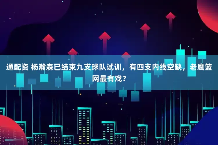 通配资 杨瀚森已结束九支球队试训，有四支内线空缺，老鹰篮网最有戏？