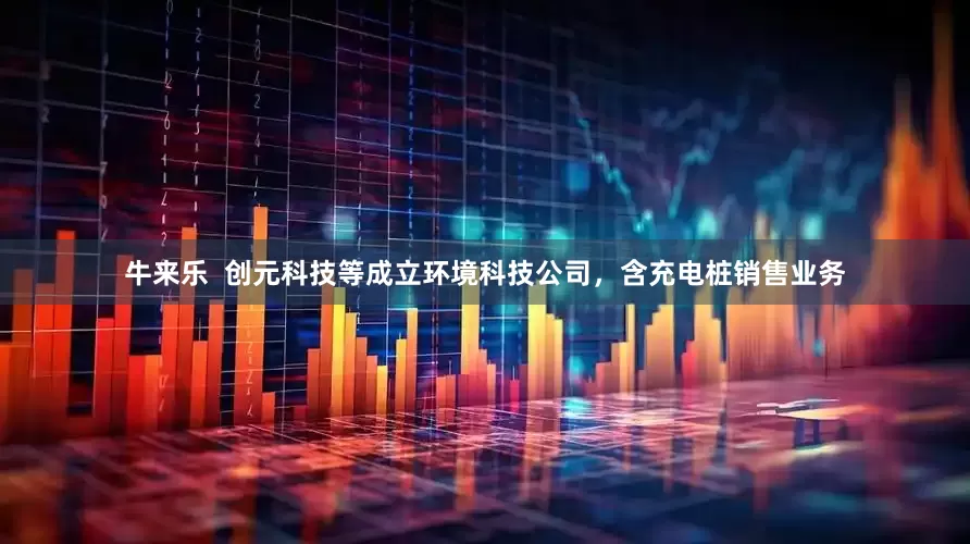 牛来乐  创元科技等成立环境科技公司，含充电桩销售业务