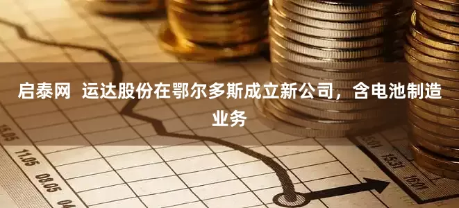 启泰网  运达股份在鄂尔多斯成立新公司，含电池制造业务