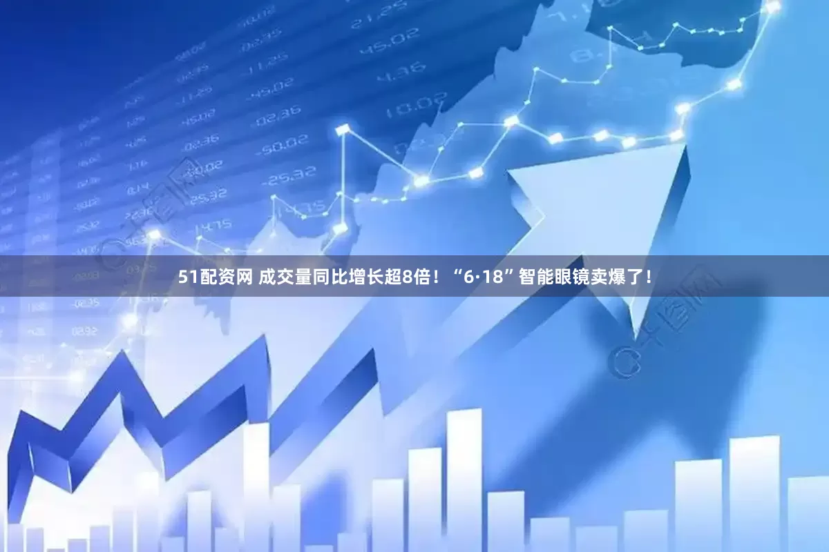 51配资网 成交量同比增长超8倍！“6·18”智能眼镜卖爆了！