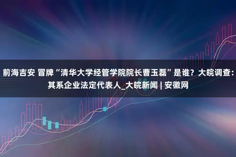 前海吉安 冒牌“清华大学经管学院院长曹玉磊”是谁？大皖调查：其系企业法定代表人_大皖新闻 | 安徽网