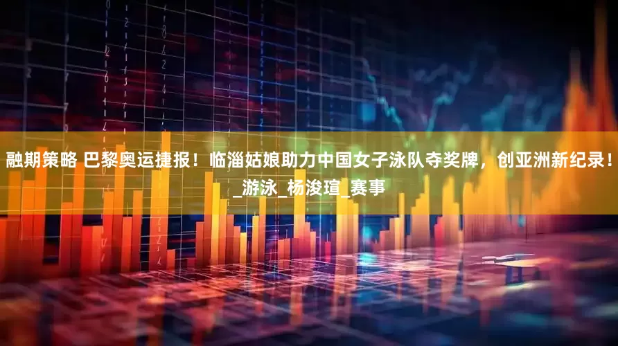 融期策略 巴黎奥运捷报！临淄姑娘助力中国女子泳队夺奖牌，创亚洲新纪录！_游泳_杨浚瑄_赛事