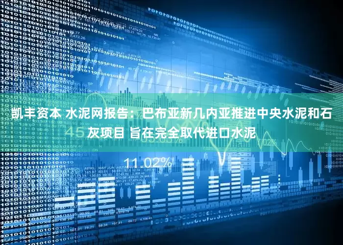 凯丰资本 水泥网报告：巴布亚新几内亚推进中央水泥和石灰项目 旨在完全取代进口水泥
