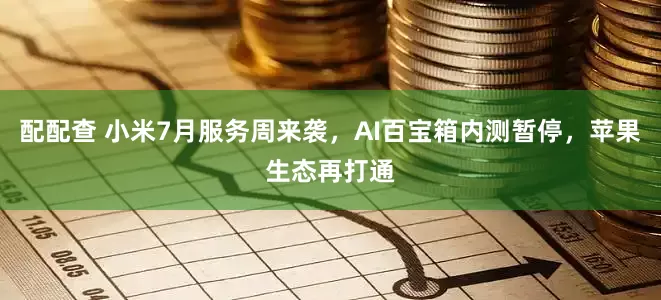 配配查 小米7月服务周来袭，AI百宝箱内测暂停，苹果生态再打通