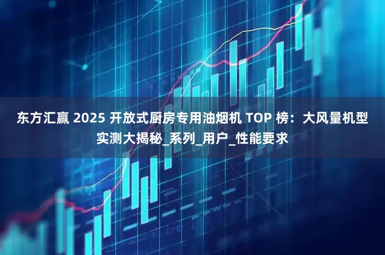 东方汇赢 2025 开放式厨房专用油烟机 TOP 榜：大风量机型实测大揭秘_系列_用户_性能要求