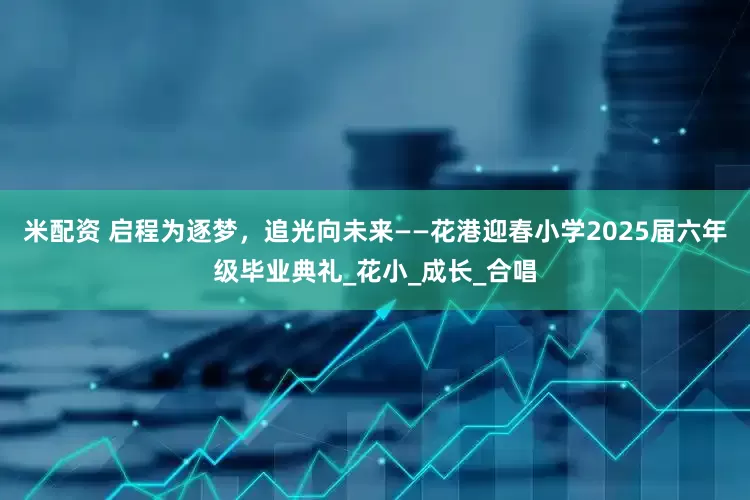 米配资 启程为逐梦，追光向未来——花港迎春小学2025届六年级毕业典礼_花小_成长_合唱