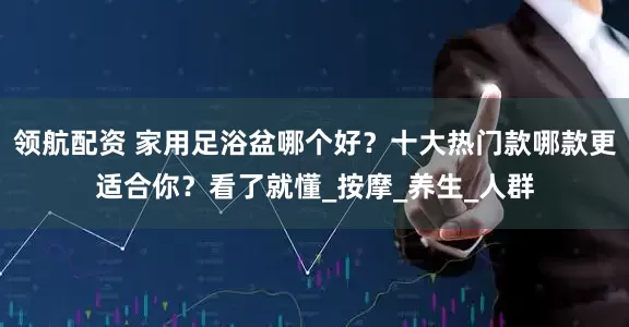 领航配资 家用足浴盆哪个好？十大热门款哪款更适合你？看了就懂_按摩_养生_人群