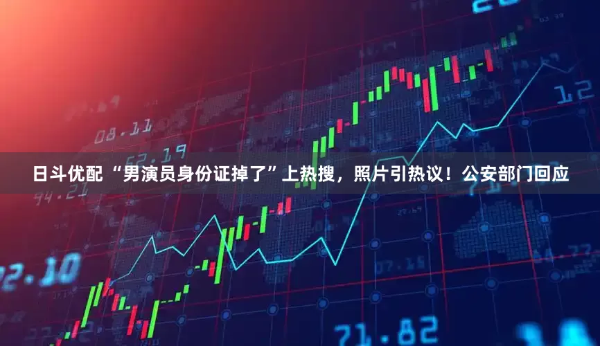 日斗优配 “男演员身份证掉了”上热搜，照片引热议！公安部门回应