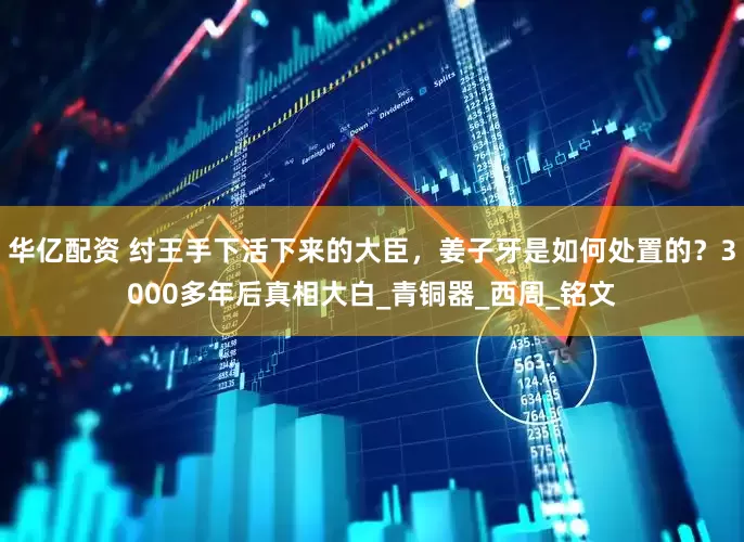 华亿配资 纣王手下活下来的大臣，姜子牙是如何处置的？3000多年后真相大白_青铜器_西周_铭文