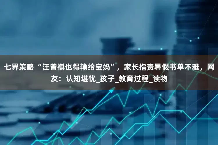 七界策略 “汪曾祺也得输给宝妈”，家长指责暑假书单不雅，网友：认知堪忧_孩子_教育过程_读物