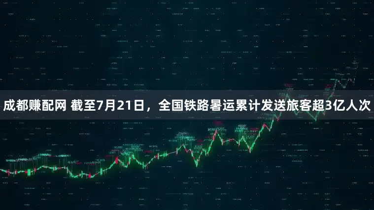 成都赚配网 截至7月21日，全国铁路暑运累计发送旅客超3亿人次
