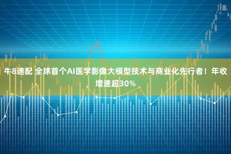 牛8速配 全球首个AI医学影像大模型技术与商业化先行者！年收增速超30%