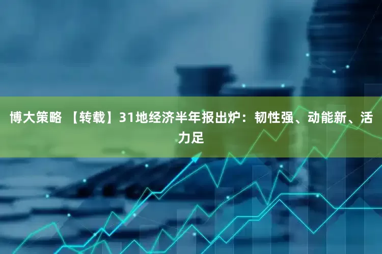 博大策略 【转载】31地经济半年报出炉：韧性强、动能新、活力足