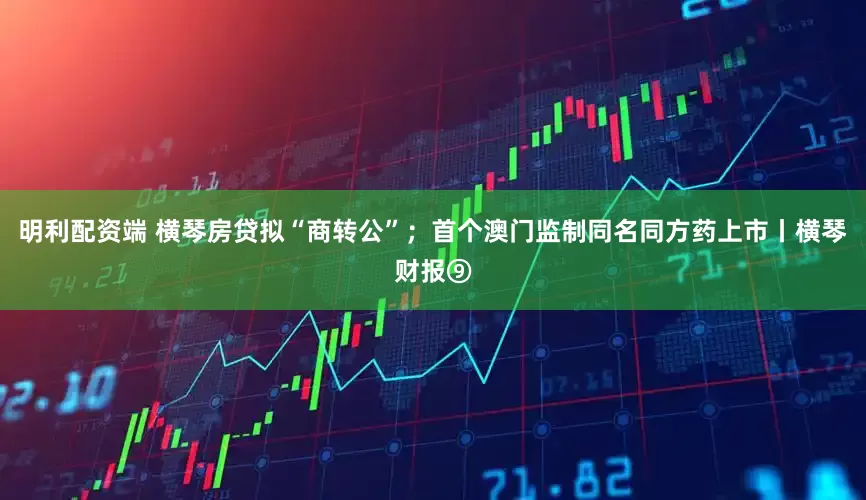 明利配资端 横琴房贷拟“商转公”；首个澳门监制同名同方药上市丨横琴财报⑨