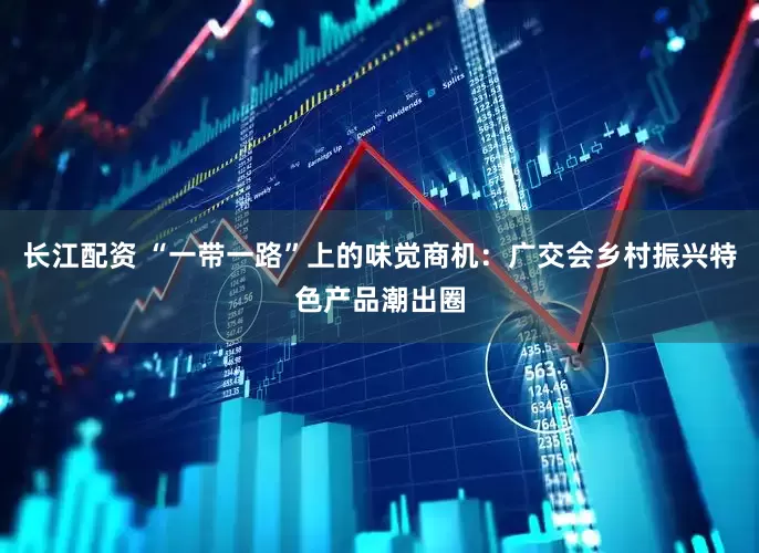 长江配资 “一带一路”上的味觉商机：广交会乡村振兴特色产品潮出圈