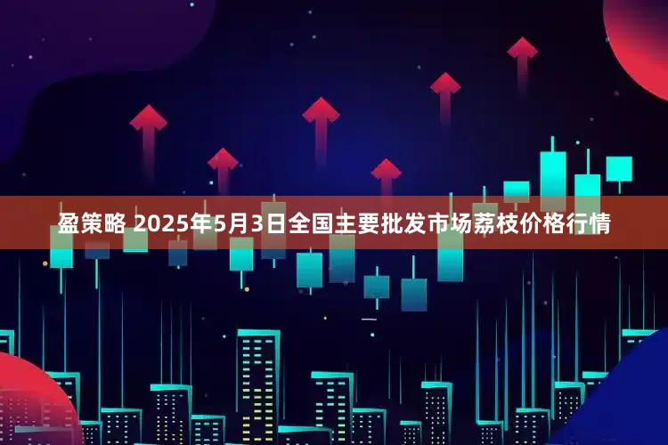 盈策略 2025年5月3日全国主要批发市场荔枝价格行情