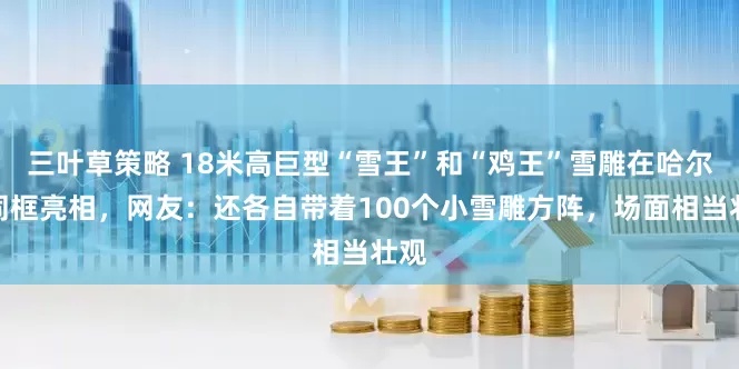 三叶草策略 18米高巨型“雪王”和“鸡王”雪雕在哈尔滨同框亮相，网友：还各自带着100个小雪雕方阵，场面相当壮观